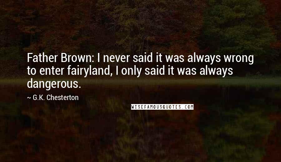 G.K. Chesterton Quotes: Father Brown: I never said it was always wrong to enter fairyland, I only said it was always dangerous.