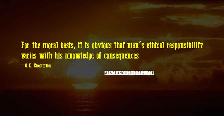 G.K. Chesterton Quotes: For the moral basis, it is obvious that man's ethical responsibility varies with his knowledge of consequences