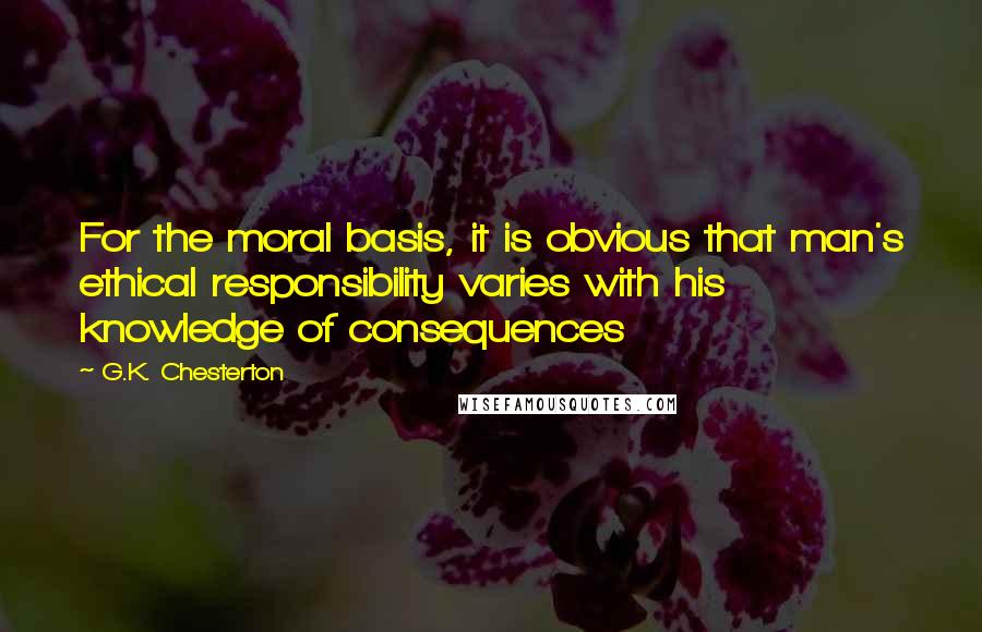 G.K. Chesterton Quotes: For the moral basis, it is obvious that man's ethical responsibility varies with his knowledge of consequences