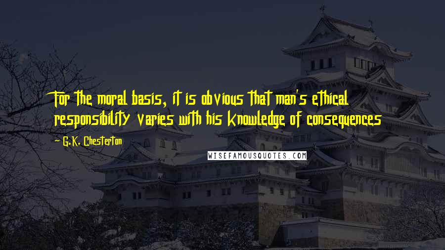 G.K. Chesterton Quotes: For the moral basis, it is obvious that man's ethical responsibility varies with his knowledge of consequences