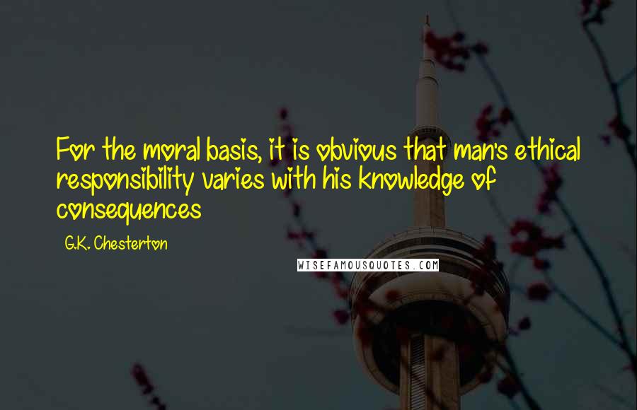 G.K. Chesterton Quotes: For the moral basis, it is obvious that man's ethical responsibility varies with his knowledge of consequences