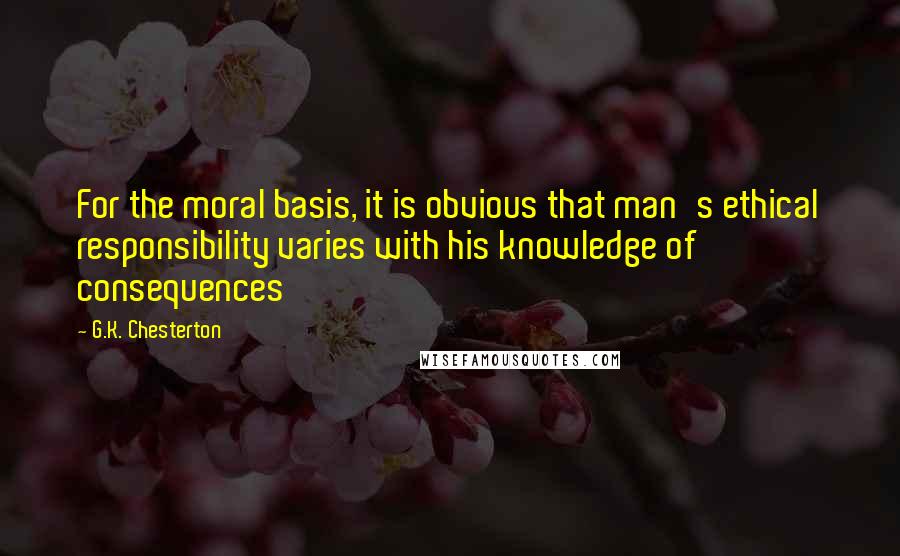 G.K. Chesterton Quotes: For the moral basis, it is obvious that man's ethical responsibility varies with his knowledge of consequences