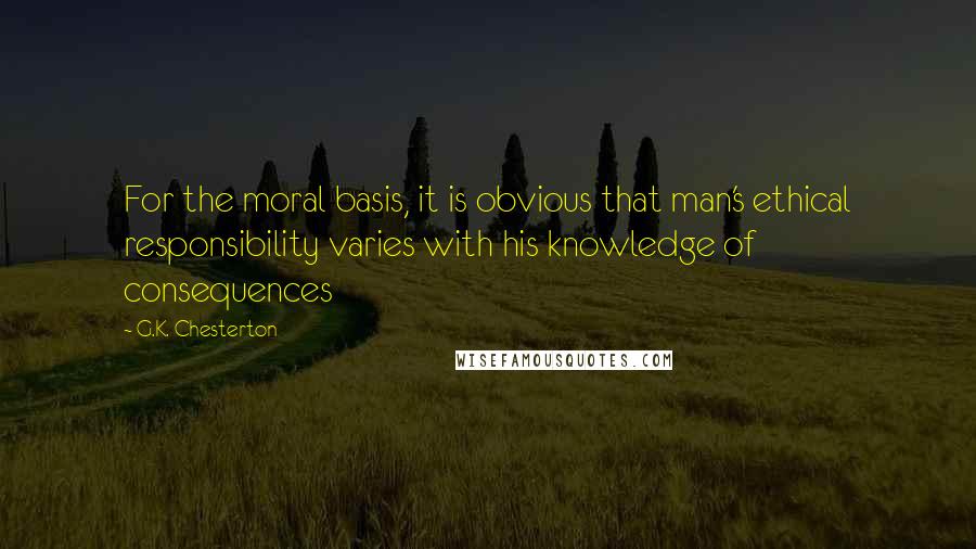 G.K. Chesterton Quotes: For the moral basis, it is obvious that man's ethical responsibility varies with his knowledge of consequences