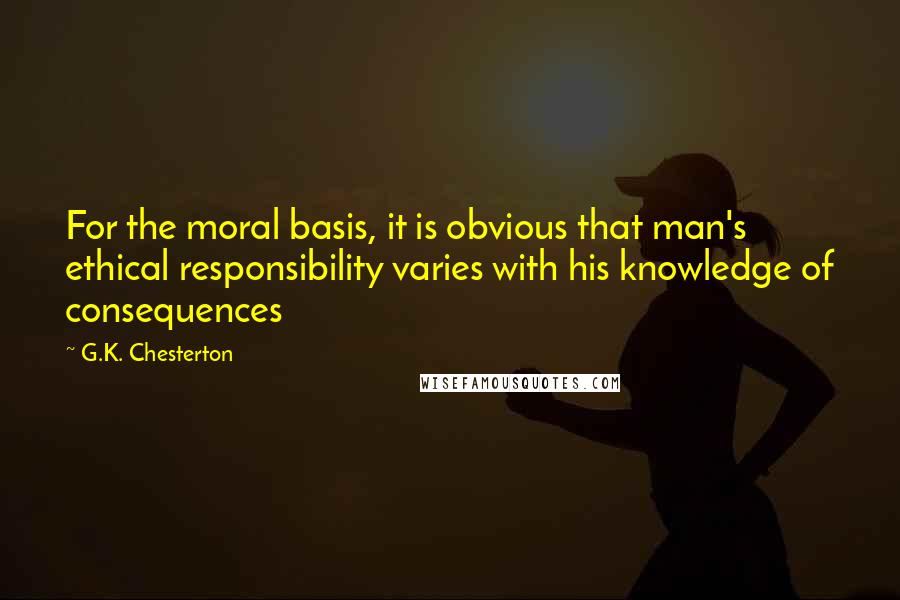 G.K. Chesterton Quotes: For the moral basis, it is obvious that man's ethical responsibility varies with his knowledge of consequences
