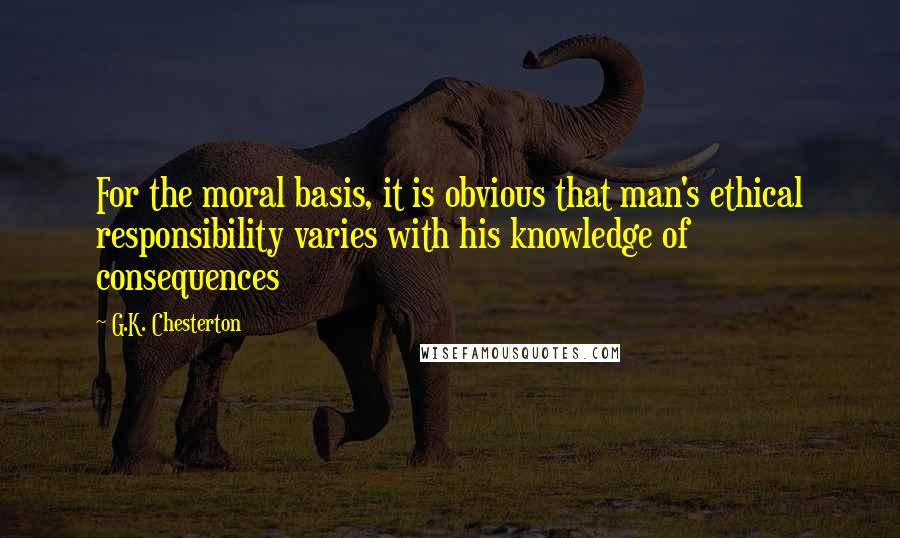 G.K. Chesterton Quotes: For the moral basis, it is obvious that man's ethical responsibility varies with his knowledge of consequences