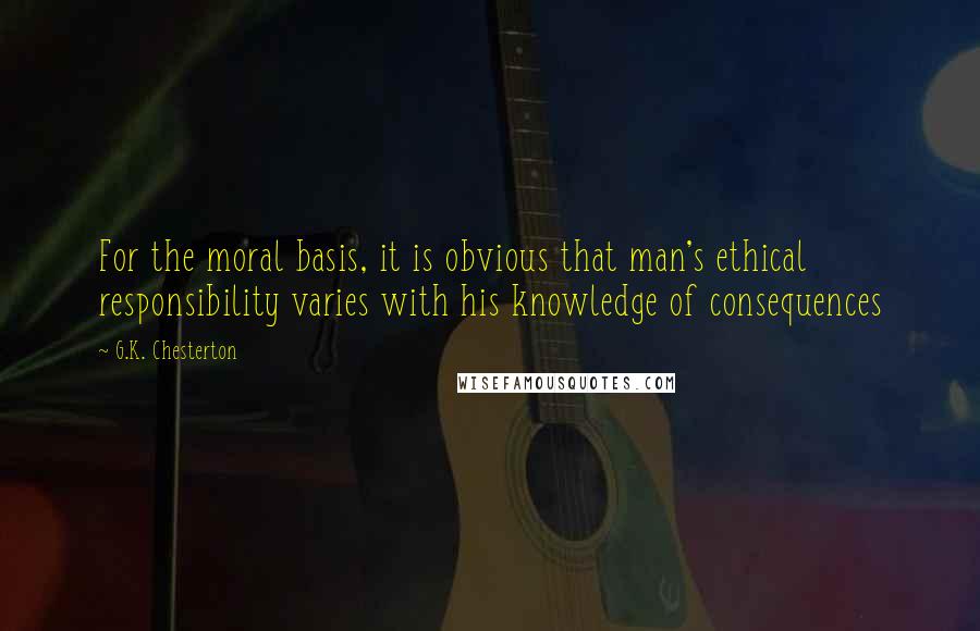 G.K. Chesterton Quotes: For the moral basis, it is obvious that man's ethical responsibility varies with his knowledge of consequences