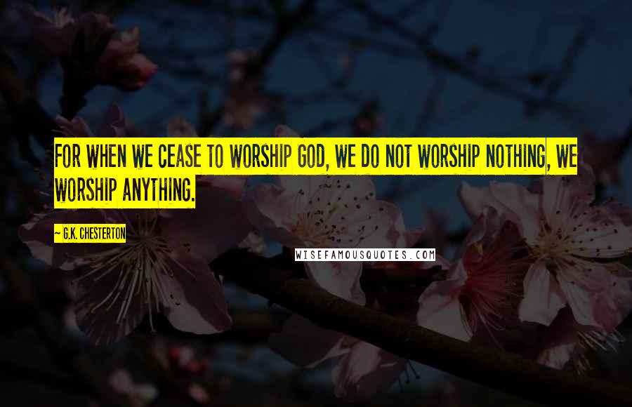 G.K. Chesterton Quotes: For when we cease to worship God, we do not worship nothing, we worship anything.