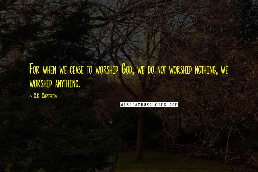 G.K. Chesterton Quotes: For when we cease to worship God, we do not worship nothing, we worship anything.