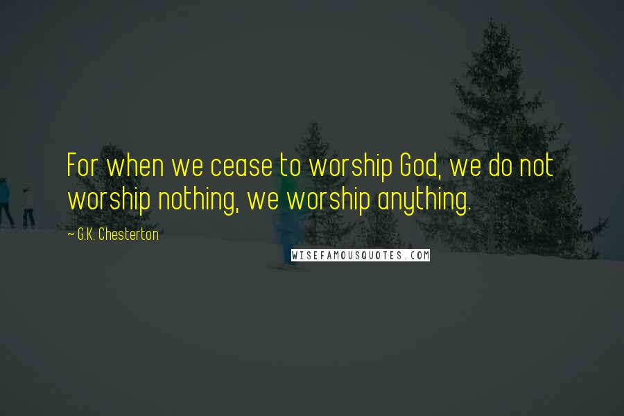 G.K. Chesterton Quotes: For when we cease to worship God, we do not worship nothing, we worship anything.