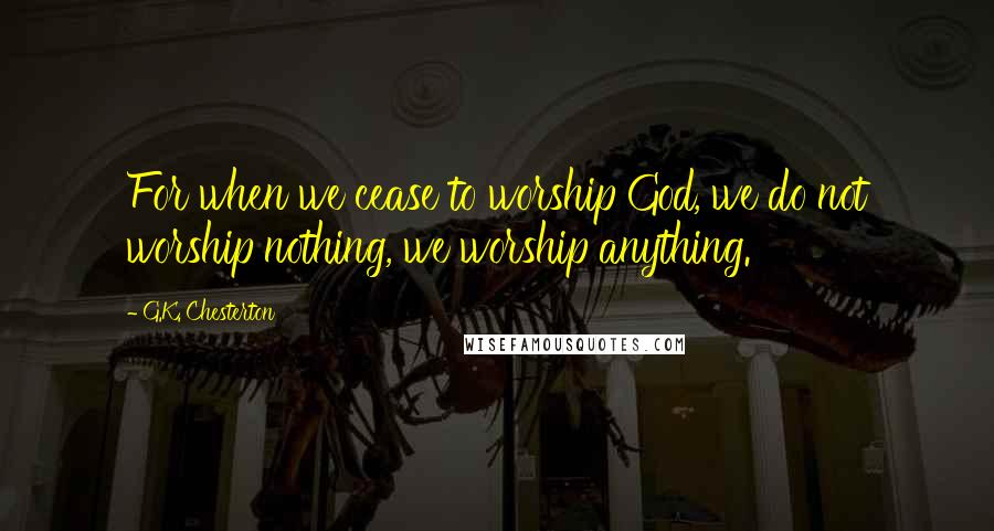 G.K. Chesterton Quotes: For when we cease to worship God, we do not worship nothing, we worship anything.