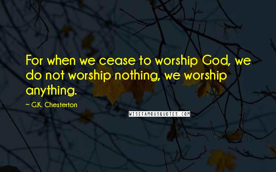G.K. Chesterton Quotes: For when we cease to worship God, we do not worship nothing, we worship anything.