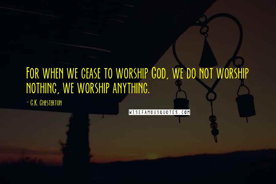 G.K. Chesterton Quotes: For when we cease to worship God, we do not worship nothing, we worship anything.