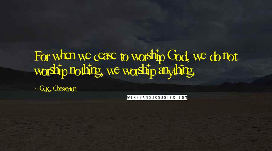 G.K. Chesterton Quotes: For when we cease to worship God, we do not worship nothing, we worship anything.