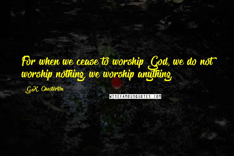 G.K. Chesterton Quotes: For when we cease to worship God, we do not worship nothing, we worship anything.