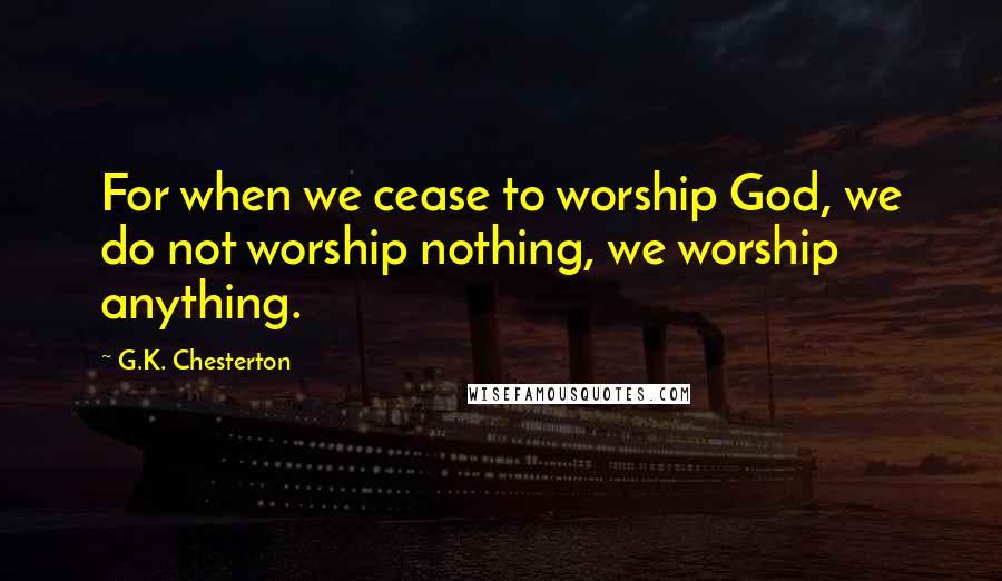 G.K. Chesterton Quotes: For when we cease to worship God, we do not worship nothing, we worship anything.