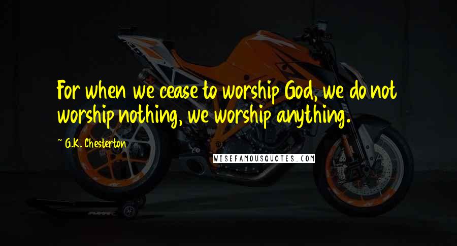 G.K. Chesterton Quotes: For when we cease to worship God, we do not worship nothing, we worship anything.