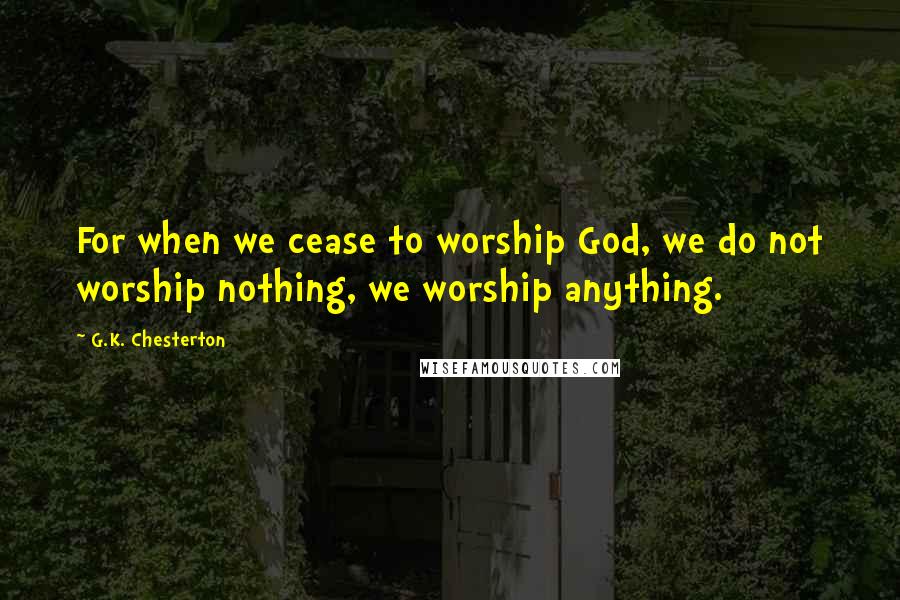 G.K. Chesterton Quotes: For when we cease to worship God, we do not worship nothing, we worship anything.