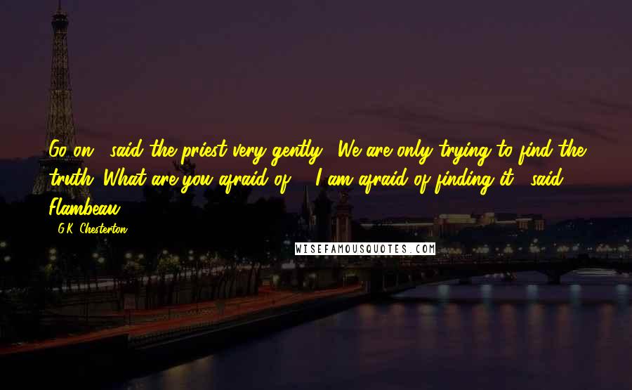 G.K. Chesterton Quotes: Go on," said the priest very gently. "We are only trying to find the truth. What are you afraid of?" "I am afraid of finding it," said Flambeau.