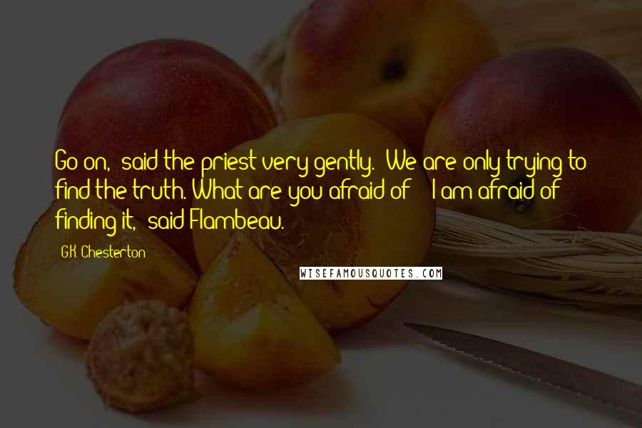 G.K. Chesterton Quotes: Go on," said the priest very gently. "We are only trying to find the truth. What are you afraid of?" "I am afraid of finding it," said Flambeau.
