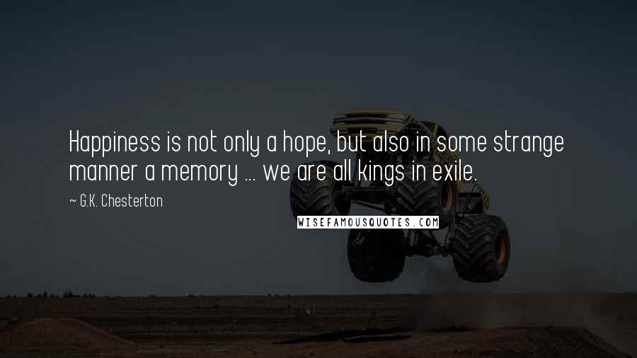 G.K. Chesterton Quotes: Happiness is not only a hope, but also in some strange manner a memory ... we are all kings in exile.