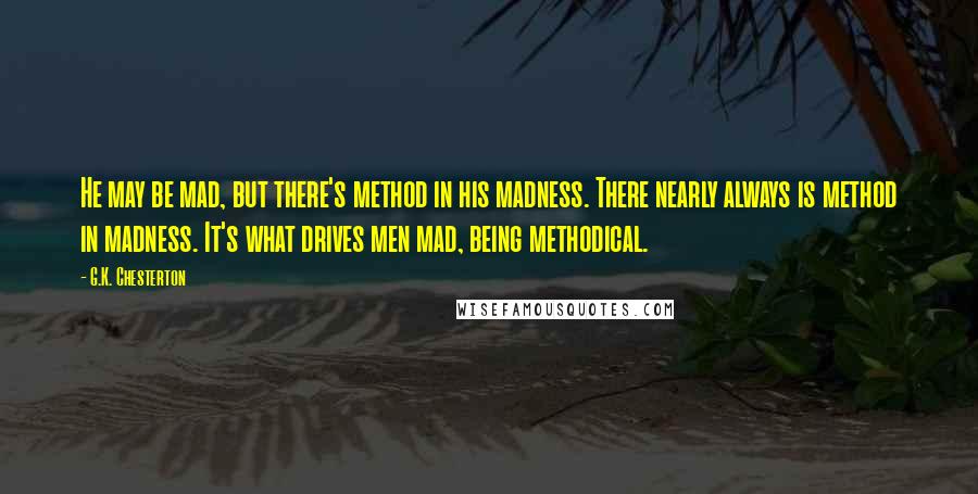 G.K. Chesterton Quotes: He may be mad, but there's method in his madness. There nearly always is method in madness. It's what drives men mad, being methodical.