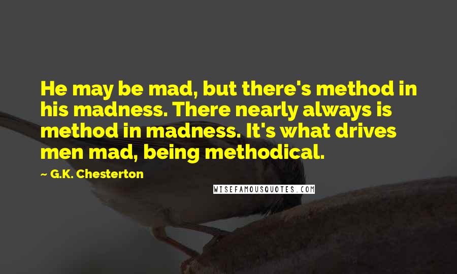 G.K. Chesterton Quotes: He may be mad, but there's method in his madness. There nearly always is method in madness. It's what drives men mad, being methodical.