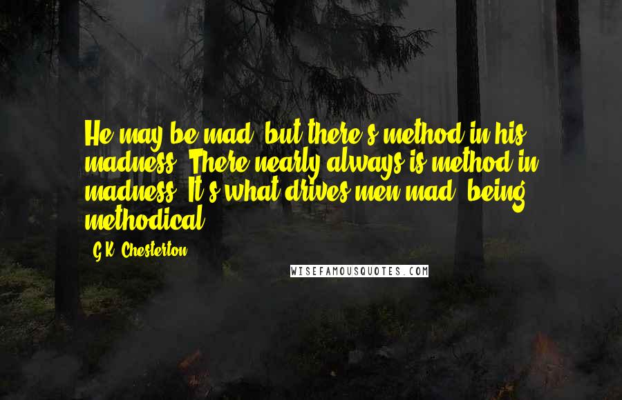 G.K. Chesterton Quotes: He may be mad, but there's method in his madness. There nearly always is method in madness. It's what drives men mad, being methodical.