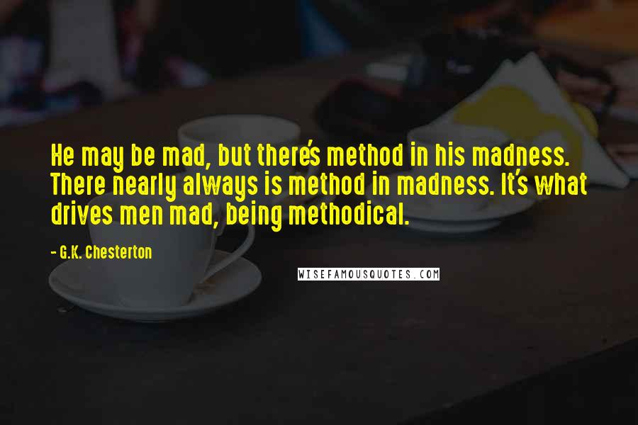 G.K. Chesterton Quotes: He may be mad, but there's method in his madness. There nearly always is method in madness. It's what drives men mad, being methodical.