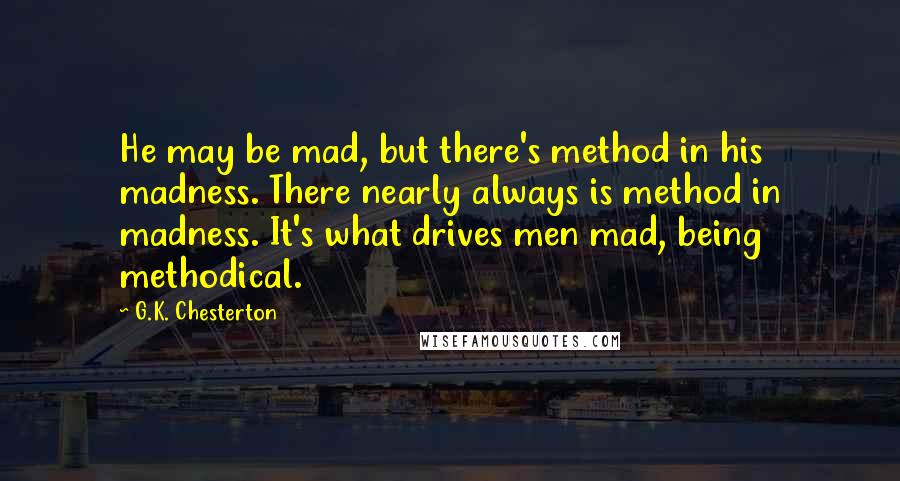 G.K. Chesterton Quotes: He may be mad, but there's method in his madness. There nearly always is method in madness. It's what drives men mad, being methodical.