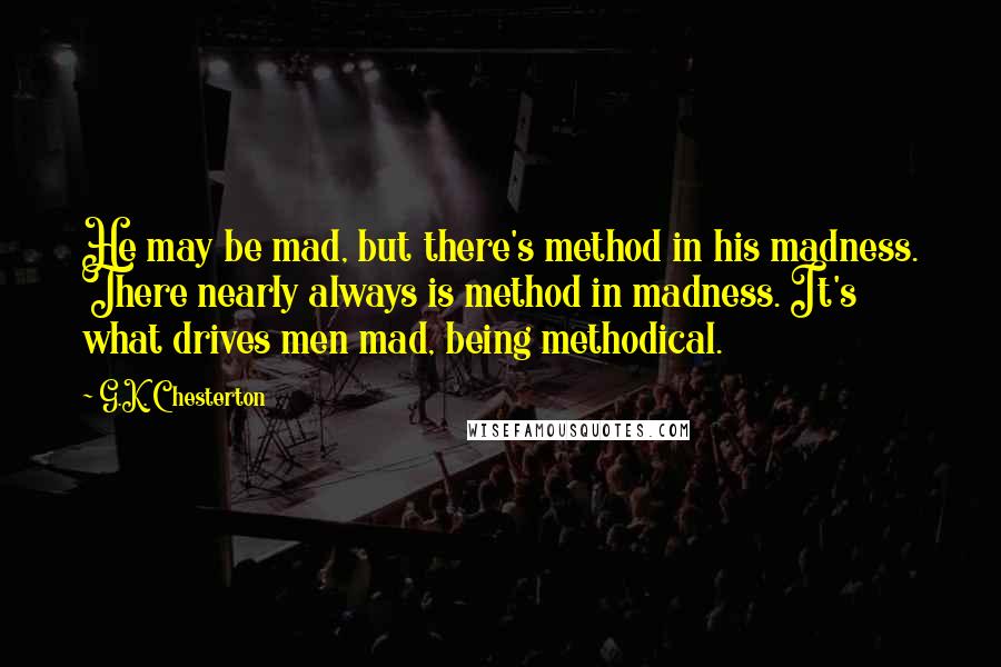 G.K. Chesterton Quotes: He may be mad, but there's method in his madness. There nearly always is method in madness. It's what drives men mad, being methodical.