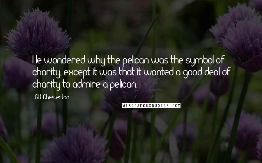 G.K. Chesterton Quotes: He wondered why the pelican was the symbol of charity, except it was that it wanted a good deal of charity to admire a pelican.