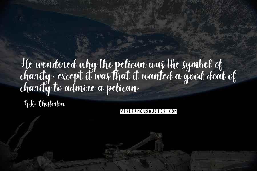 G.K. Chesterton Quotes: He wondered why the pelican was the symbol of charity, except it was that it wanted a good deal of charity to admire a pelican.