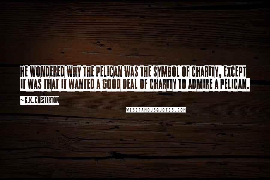 G.K. Chesterton Quotes: He wondered why the pelican was the symbol of charity, except it was that it wanted a good deal of charity to admire a pelican.