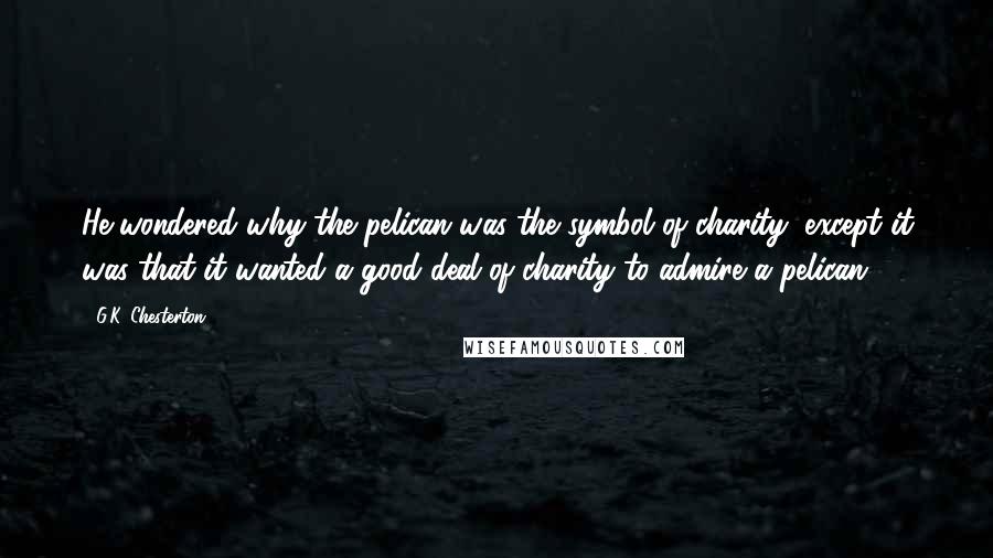 G.K. Chesterton Quotes: He wondered why the pelican was the symbol of charity, except it was that it wanted a good deal of charity to admire a pelican.