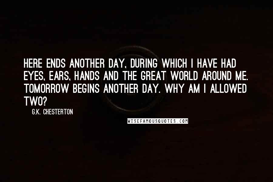 G.K. Chesterton Quotes: Here ends another day, during which I have had eyes, ears, hands and the great world around me. Tomorrow begins another day. Why am I allowed two?