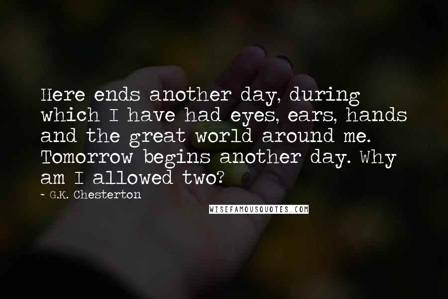 G.K. Chesterton Quotes: Here ends another day, during which I have had eyes, ears, hands and the great world around me. Tomorrow begins another day. Why am I allowed two?