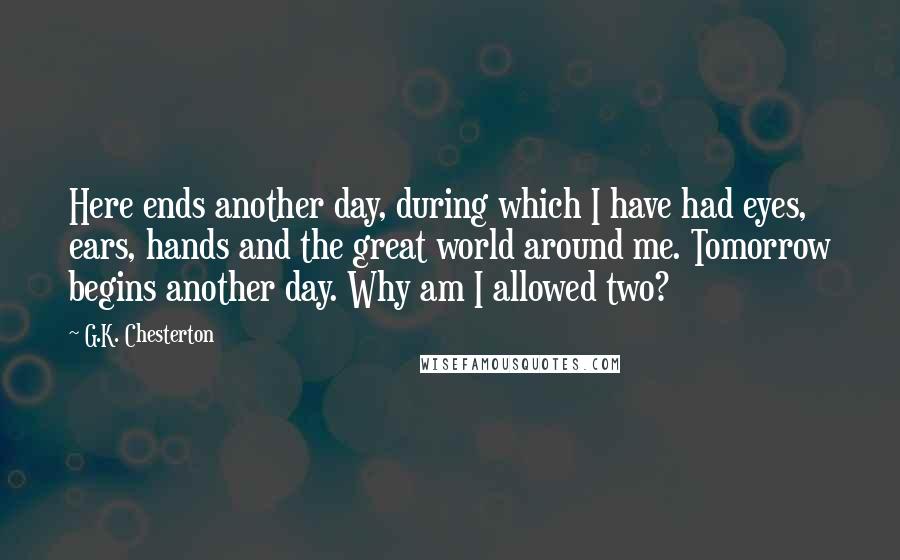 G.K. Chesterton Quotes: Here ends another day, during which I have had eyes, ears, hands and the great world around me. Tomorrow begins another day. Why am I allowed two?