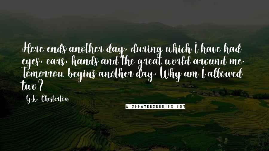 G.K. Chesterton Quotes: Here ends another day, during which I have had eyes, ears, hands and the great world around me. Tomorrow begins another day. Why am I allowed two?