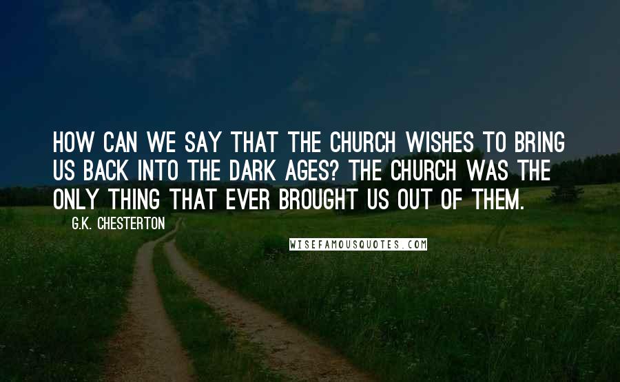 G.K. Chesterton Quotes: How can we say that the Church wishes to bring us back into the Dark Ages? The Church was the only thing that ever brought us out of them.