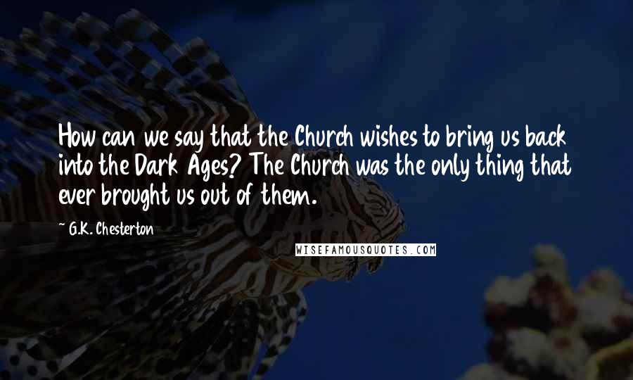 G.K. Chesterton Quotes: How can we say that the Church wishes to bring us back into the Dark Ages? The Church was the only thing that ever brought us out of them.