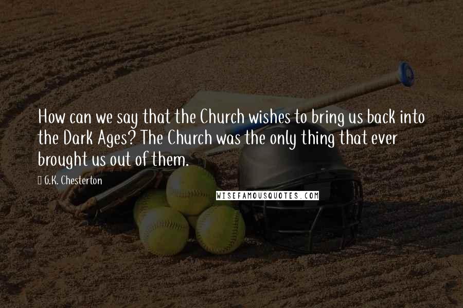 G.K. Chesterton Quotes: How can we say that the Church wishes to bring us back into the Dark Ages? The Church was the only thing that ever brought us out of them.