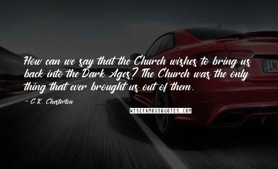 G.K. Chesterton Quotes: How can we say that the Church wishes to bring us back into the Dark Ages? The Church was the only thing that ever brought us out of them.