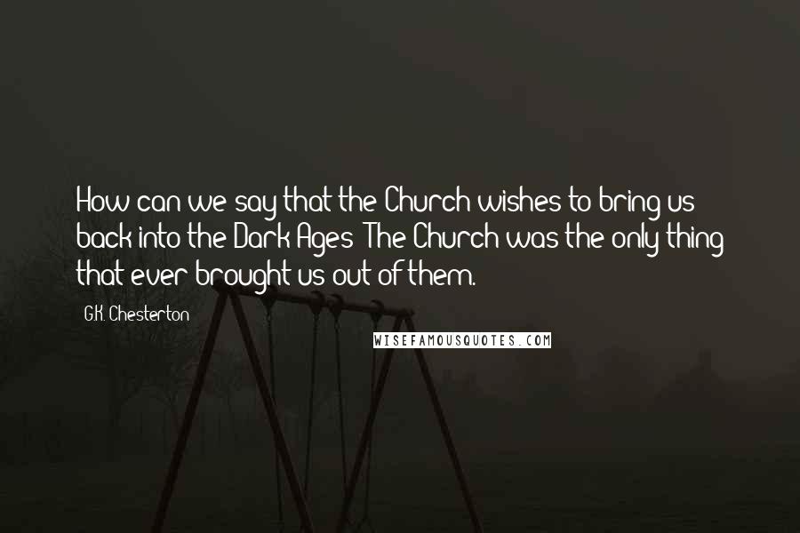 G.K. Chesterton Quotes: How can we say that the Church wishes to bring us back into the Dark Ages? The Church was the only thing that ever brought us out of them.
