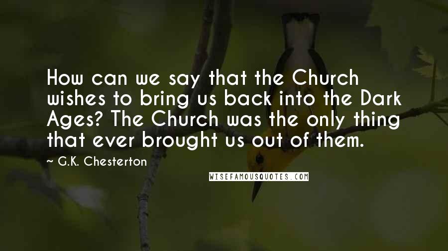 G.K. Chesterton Quotes: How can we say that the Church wishes to bring us back into the Dark Ages? The Church was the only thing that ever brought us out of them.