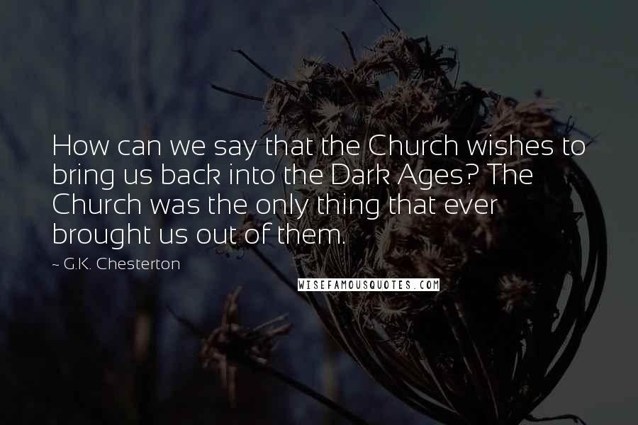 G.K. Chesterton Quotes: How can we say that the Church wishes to bring us back into the Dark Ages? The Church was the only thing that ever brought us out of them.