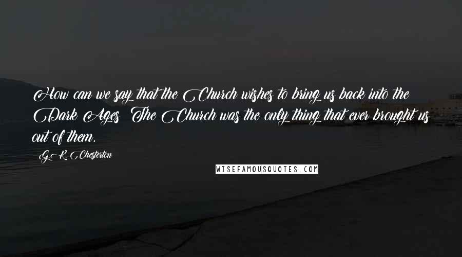 G.K. Chesterton Quotes: How can we say that the Church wishes to bring us back into the Dark Ages? The Church was the only thing that ever brought us out of them.