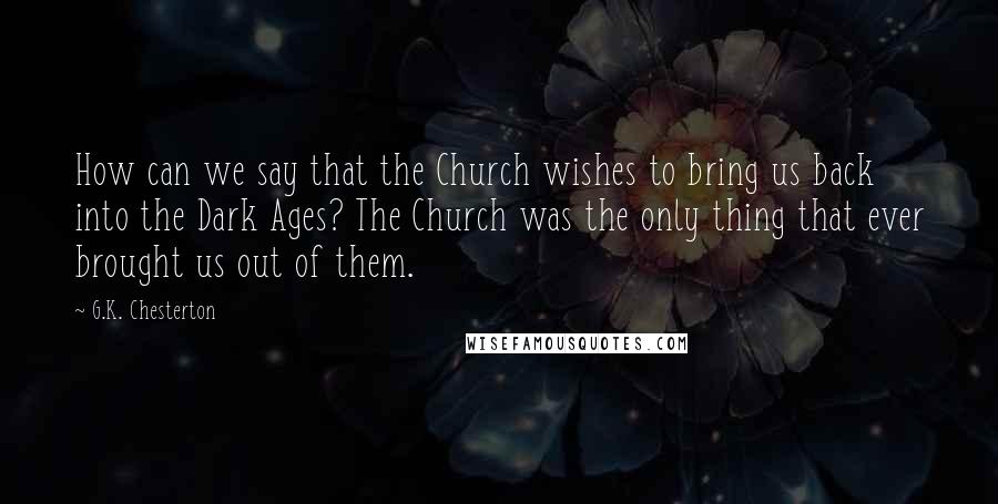 G.K. Chesterton Quotes: How can we say that the Church wishes to bring us back into the Dark Ages? The Church was the only thing that ever brought us out of them.