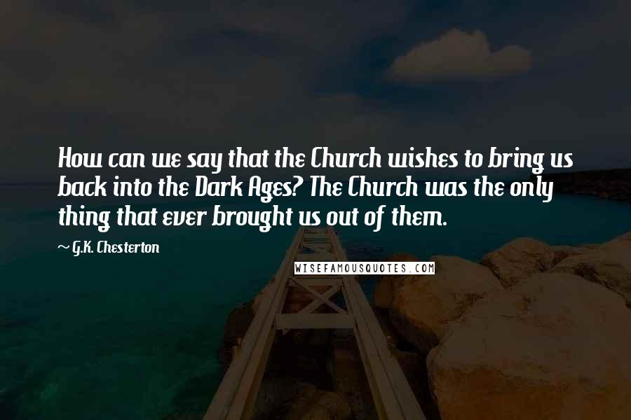 G.K. Chesterton Quotes: How can we say that the Church wishes to bring us back into the Dark Ages? The Church was the only thing that ever brought us out of them.