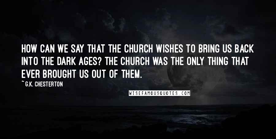 G.K. Chesterton Quotes: How can we say that the Church wishes to bring us back into the Dark Ages? The Church was the only thing that ever brought us out of them.