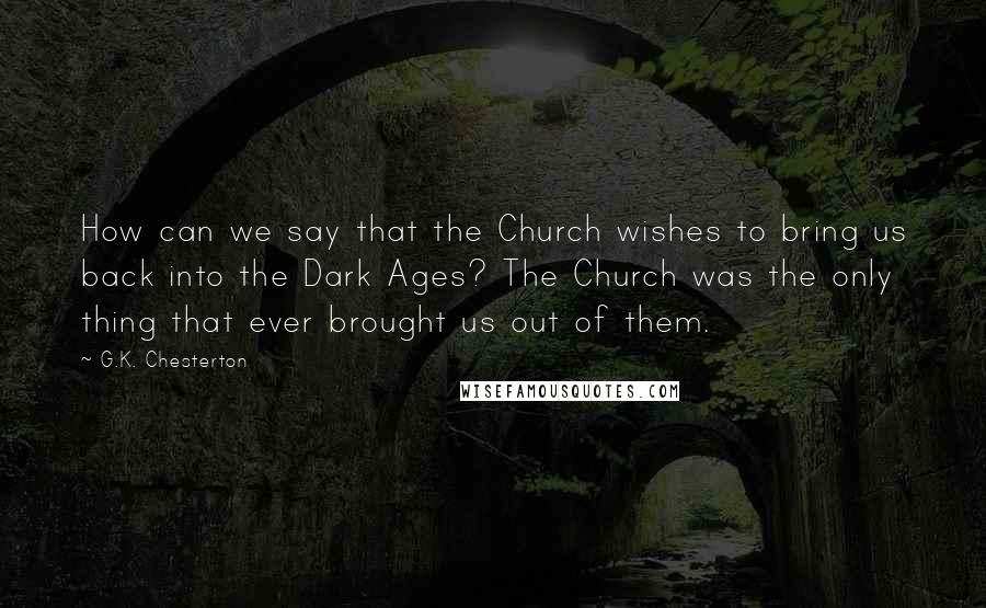 G.K. Chesterton Quotes: How can we say that the Church wishes to bring us back into the Dark Ages? The Church was the only thing that ever brought us out of them.